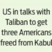 US in talks with Taliban to get three Americans freed from Kabul
